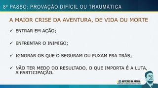 A MAIOR CRISE DA AVENTURA, DE VIDA OU MORTE
 ENTRAR EM AÇÃO;
 ENFRENTAR O INIMIGO;
 IGNORAR OS QUE O SEGURAM OU PUXAM PRA TRÁS;
 NÃO TER MEDO DO RESULTADO, O QUE IMPORTA É A LUTA,
A PARTICIPAÇÃO.
8º PASSO: PROVAÇÃO DIFÍCIL OU TRAUMÁTICA
 