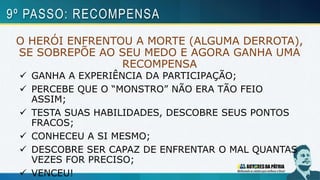 O HERÓI ENFRENTOU A MORTE (ALGUMA DERROTA),
SE SOBREPÕE AO SEU MEDO E AGORA GANHA UMA
RECOMPENSA
 GANHA A EXPERIÊNCIA DA PARTICIPAÇÃO;
 PERCEBE QUE O “MONSTRO” NÃO ERA TÃO FEIO
ASSIM;
 TESTA SUAS HABILIDADES, DESCOBRE SEUS PONTOS
FRACOS;
 CONHECEU A SI MESMO;
 DESCOBRE SER CAPAZ DE ENFRENTAR O MAL QUANTAS
VEZES FOR PRECISO;
 VENCEU!
9º PASSO: RECOMPENSA
 