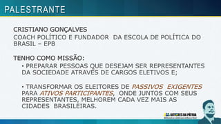 CRISTIANO GONÇALVES
COACH POLÍTICO E FUNDADOR DA ESCOLA DE POLÍTICA DO
BRASIL – EPB
TENHO COMO MISSÃO:
• PREPARAR PESSOAS QUE DESEJAM SER REPRESENTANTES
DA SOCIEDADE ATRAVÉS DE CARGOS ELETIVOS E;
• TRANSFORMAR OS ELEITORES DE PASSIVOS EXIGENTES
PARA ATIVOS PARTICIPANTES, ONDE JUNTOS COM SEUS
REPRESENTANTES, MELHOREM CADA VEZ MAIS AS
CIDADES BRASILEIRAS.
PALESTRANTE
 