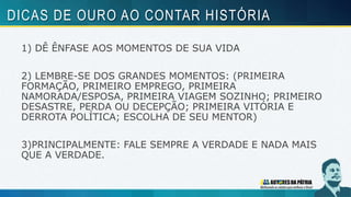 1) DÊ ÊNFASE AOS MOMENTOS DE SUA VIDA
2) LEMBRE-SE DOS GRANDES MOMENTOS: (PRIMEIRA
FORMAÇÃO, PRIMEIRO EMPREGO, PRIMEIRA
NAMORADA/ESPOSA, PRIMEIRA VIAGEM SOZINHO; PRIMEIRO
DESASTRE, PERDA OU DECEPÇÃO; PRIMEIRA VITÓRIA E
DERROTA POLÍTICA; ESCOLHA DE SEU MENTOR)
3)PRINCIPALMENTE: FALE SEMPRE A VERDADE E NADA MAIS
QUE A VERDADE.
DICAS DE OURO AO CONTAR HISTÓRIA
 