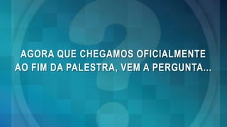 AGORA QUE CHEGAMOS OFICIALMENTE
AO FIM DA PALESTRA, VEM A PERGUNTA...
 