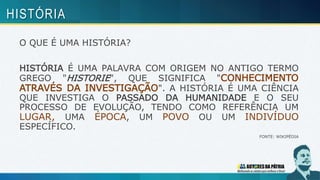 O QUE É UMA HISTÓRIA?
HISTÓRIA É UMA PALAVRA COM ORIGEM NO ANTIGO TERMO
GREGO "HISTORIE", QUE SIGNIFICA "CONHECIMENTO
ATRAVÉS DA INVESTIGAÇÃO". A HISTÓRIA É UMA CIÊNCIA
QUE INVESTIGA O PASSADO DA HUMANIDADE E O SEU
PROCESSO DE EVOLUÇÃO, TENDO COMO REFERÊNCIA UM
LUGAR, UMA ÉPOCA, UM POVO OU UM INDIVÍDUO
ESPECÍFICO.
FONTE: WIKIPÉDIA
HISTÓRIA
 