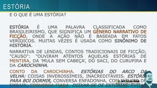 E O QUE É UMA ESTÓRIA?
ESTÓRIA É UMA PALAVRA CLASSIFICADA COMO
BRASILEIRISMO, QUE SIGNIFICA UM GÊNERO NARRATIVO DE
FICÇÃO, ONDE A AÇÃO NÃO É BASEADA EM FATOS
VERÍDICOS. MUITAS VEZES É USADA COMO SINÔNIMO DE
HISTÓRIA.
NARRATIVA DE LENDAS, CONTOS TRADICIONAIS DE FICÇÃO;
"CAUSO": "OUVIRAM ATENTOS AQUELAS ESTÓRIAS DE
MENTIRA, DA ‘MULA SEM CABEÇA’, DO SACI, DO CURUPIRA E
DA CAROCHINHA.
CONTO DA CAROCHINHA. ESTÓRIAS DO ARCO DA
VELHA: COISAS INVEROSSÍMEIS, INACREDITÁVEIS. ESTÓRIA
PARA BOI DORMIR, CONVERSA ENFADONHA, COM INTUITO DE
EMBAIR; CONVERSA FIADA. DEIXAR-SE DE ESTÓRIAS: EVITAR
ESTÓRIA
 