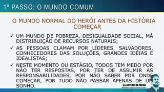 O MUNDO NORMAL DO HERÓI ANTES DA HISTÓRIA
COMEÇAR
 UM MUNDO DE POBREZA, DESIGUALDADE SOCIAL, MÁ
DISTRIBUIÇÃO DE RECURSOS NATURAIS;
 AS PESSOAS CLAMAM POR LÍDERES, SALVADORES,
CONHECEDORES DAS SOLUÇÕES, GRANDES IDÉIAS E
IDEALISTAS;
 NESTE MOMENTO OU ESTÁGIO, TODOS TEM MEDO POR
NÃO TER RESPOSTAS, POR TER DE ASSUMIR AS
RESPONSABILIDADES, POR NÃO SABER POR ONDE
COMEÇAR, POR TUDO NÃO PASSAR APENAS DE UM
SONHO.
1º PASSO: O MUNDO COMUM
 