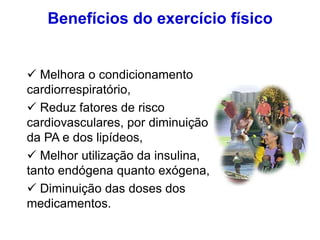 Benefícios do exercício físico
 Melhora o condicionamento
cardiorrespiratório,
 Reduz fatores de risco
cardiovasculares, por diminuição
da PA e dos lipídeos,
 Melhor utilização da insulina,
tanto endógena quanto exógena,
 Diminuição das doses dos
medicamentos.
 