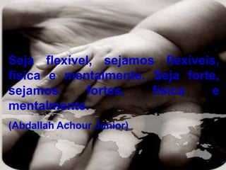 Seja flexível, sejamos flexíveis,
física e mentalmente. Seja forte,
sejamos fortes, física e
mentalmente.
(Abdallah Achour Junior)
 