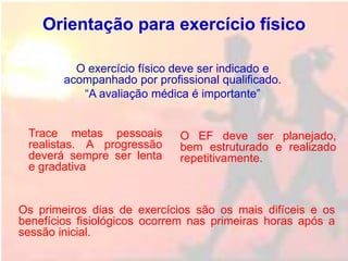 Orientação para exercício físico
Trace metas pessoais
realistas. A progressão
deverá sempre ser lenta
e gradativa
O exercício físico deve ser indicado e
acompanhado por profissional qualificado.
“A avaliação médica é importante”
O EF deve ser planejado,
bem estruturado e realizado
repetitivamente.
Os primeiros dias de exercícios são os mais difíceis e os
benefícios fisiológicos ocorrem nas primeiras horas após a
sessão inicial.
 