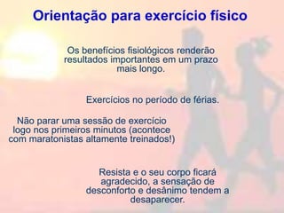 Orientação para exercício físico
Exercícios no período de férias.
Os benefícios fisiológicos renderão
resultados importantes em um prazo
mais longo.
Não parar uma sessão de exercício
logo nos primeiros minutos (acontece
com maratonistas altamente treinados!)
Resista e o seu corpo ficará
agradecido, a sensação de
desconforto e desânimo tendem a
desaparecer.
 