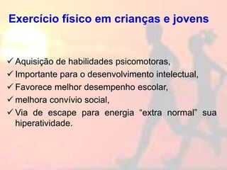 Exercício físico em crianças e jovens
 Aquisição de habilidades psicomotoras,
 Importante para o desenvolvimento intelectual,
 Favorece melhor desempenho escolar,
 melhora convívio social,
 Via de escape para energia “extra normal” sua
hiperatividade.
 