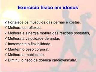 Exercício físico em idosos
 Fortalece os músculos das pernas e costas.
 Melhora os reflexos,
 Melhora a sinergia motora das reações posturais,
 Melhora a velocidade de andar,
 Incrementa a flexibilidade,
 Mantém o peso corporal,
 Melhora a mobilidade,
 Diminui o risco de doença cardiovascular.
 