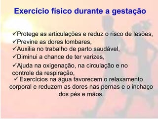 Exercício físico durante a gestação
 Exercícios na água favorecem o relaxamento
corporal e reduzem as dores nas pernas e o inchaço
dos pés e mãos.
Protege as articulações e reduz o risco de lesões,
Ajuda na oxigenação, na circulação e no
controle da respiração,
Previne as dores lombares,
Diminui a chance de ter varizes,
Auxilia no trabalho de parto saudável,
 