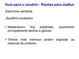  Metabolismo fica acelerado, queimando
principalmente lipídios e glicose,
 Treinos mais intensos podem degradar as
reservas de proteína.
Guia para o usuário - Razões para malhar
Equilíbrio anabólico
Exercícios aeróbios
 