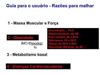 Guia para o usuário - Razões para malhar
1 - Massa Muscular e Força
2 - Obesidade
IMC=Peso(kg)
h2
3 - Metabolismo basal
4 - Doenças Cardiovasculares
Desnutrição, ↓ 14,5
Abaixo do peso, até 20
Peso normal, 20 a 24,9
Sobrepeso, 25 a 29,9
Obeso, de 30,0 a 39,9
Obesidade Mórbida, de 40 →
 