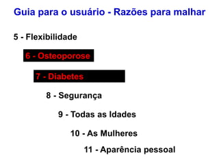 5 - Flexibilidade
6 - Osteoporose
7 - Diabetes
8 - Segurança
9 - Todas as Idades
10 - As Mulheres
Guia para o usuário - Razões para malhar
11 - Aparência pessoal
 