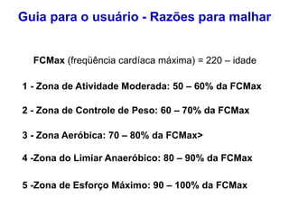 FCMax (freqüência cardíaca máxima) = 220 – idade
1 - Zona de Atividade Moderada: 50 – 60% da FCMax
3 - Zona Aeróbica: 70 – 80% da FCMax>
2 - Zona de Controle de Peso: 60 – 70% da FCMax
4 -Zona do Limiar Anaeróbico: 80 – 90% da FCMax
5 -Zona de Esforço Máximo: 90 – 100% da FCMax
Guia para o usuário - Razões para malhar
 