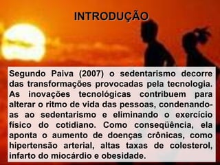 INTRODUÇÃO
Segundo Paiva (2007) o sedentarismo decorre
das transformações provocadas pela tecnologia.
As inovações tecnológicas contribuem para
alterar o ritmo de vida das pessoas, condenando-
as ao sedentarismo e eliminando o exercício
físico do cotidiano. Como conseqüência, ela
aponta o aumento de doenças crônicas, como
hipertensão arterial, altas taxas de colesterol,
infarto do miocárdio e obesidade.
 