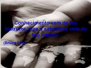 Conhecimento vem de teu
instrutor, mas a sabedoria vem do
teu interior.
(Bruce Lee)
 