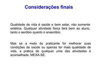 Qualidade de vida é saúde e bem estar, não somente
estética. Qualquer atividade física fará bem ao aluno,
tanto o aeróbio quanto o anaeróbio.
Mas se a meta do praticante for melhorar suas
condições de saúde ou apenas ter mais qualidade de
vida, a prática de qualquer uma das atividades é
aconselhada. MEXA-SE.
Considerações finais
 