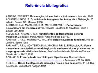 Referência bibliográfica
AABERG, EVERETT: Musculação: biomecânica e treinamento. Manole, 2001
ACHOUR JUNIOR, A. Exercícios de Alongamento, Anatomia e Fisiologia. 2ª
edição. Barueri,SP: Manole, 2006
ANDRADE, L.A.; MATSUDO, S.M.; MATSUDO, V.K.R.: Performance
neuromotora em mulheres ativas. Revista Brasileira de Atividade Física e
Saúde 2(1),1995
FLECK, S.J.; KRAMER, W.J.: Fundamentos do treinamento de força
muscular. 2a edição. Porto Alegre. Artes Médicas Sul,1997
FARINATTI, P.T.V.; MONTEIRO, W.D.: Fisiologia e avaliação funcional. Rio de
Janeiro. Sprint,1992
FARINATTI, P.T.V; MONTEIRO, D.M.; AMORIM, P.R.S.; FARJALLA, R.: Força
muscular e características morfológicas de mulheres idosas praticantes de
um programa de atividades físicas. Revista Brasileira de Atividade Física e
Saúde. 4 (1) :20-28,1999
FORJAZ, C. Prescrição de exercício para hipertensos. Disponível em:
http://www.sociedadebrasileiradehipertensão.com.br> Acesso em 21 fev 2007.
FOX, E.L.: Bases fisiológicas da educação física e dos desportos. 4ª Ed. Rio
de Janeiro. Guanabara Koogan,1991
 