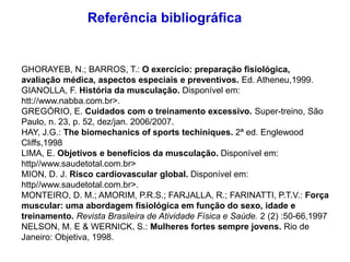 GHORAYEB, N.; BARROS, T.: O exercício: preparação fisiológica,
avaliação médica, aspectos especiais e preventivos. Ed. Atheneu,1999.
GIANOLLA, F. História da musculação. Disponível em:
htt://www.nabba.com.br>.
GREGÓRIO, E. Cuidados com o treinamento excessivo. Super-treino, São
Paulo, n. 23, p. 52, dez/jan. 2006/2007.
HAY, J.G.: The biomechanics of sports techiniques. 2ª ed. Englewood
Cliffs,1998
LIMA, E. Objetivos e benefícios da musculação. Disponível em:
http//www.saudetotal.com.br>
MION, D. J. Risco cardiovascular global. Disponível em:
http//www.saudetotal.com.br>.
MONTEIRO, D. M.; AMORIM, P.R.S.; FARJALLA, R.; FARINATTI, P.T.V.: Força
muscular: uma abordagem fisiológica em função do sexo, idade e
treinamento. Revista Brasileira de Atividade Física e Saúde. 2 (2) :50-66,1997
NELSON, M. E & WERNICK, S.: Mulheres fortes sempre jovens. Rio de
Janeiro: Objetiva, 1998.
Referência bibliográfica
 