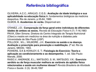 OLIVEIRA, A.C.C.; ARAÚJO, C.G.S.: Avaliação da idade biológica e sua
aplicabilidade na educação física.In: fundamentos biológicos da medicina
desportiva. Rio de Janeiro, p.35-64, 1985
OLMOS, B. Academias de verão. Disponível em:
http://www.interesportes.com.br>
OTANEZ, J.D.: Comparação da força geral entre indivíduos de diferentes
idades de ambos os sexos. Revista de Educação Física 4 (7) :7-16,1983
PAIVA, Ellen Simone. Diretora do Centro Integrado de Terapia Nutricional
(Citen) e mestre em medicina na área de nutrição e diabetes pela
Universidade de São Paulo (USP)
POLLOCK , M.L.; WILMORE, J.H.: Exercício na saúde e na doença.
Avaliação e prescrição para prevenção e reabilitação. 2ª ed. Rio de
Janeiro. MEDSI, 1993.
POWERS, S.K & HOWLEY, E. T.: Fisiologia do Exercício: Teoria e
aplicação ao condicionamento e ao desempenho. 1. ed. São Paulo:
Manole, 2000.
RASO,V.; ANDRADE, E.L.; MATSUDO, S. M.; MATSUDO, V.K.: Exercício
aeróbio ou de força muscular melhora as variáveis da aptidão física
relacionadas a saúde em mulheres idosas? Revista Brasileira de Atividade
Física e Saúde. 2 (3): 36-49,1997
Referência bibliográfica
 