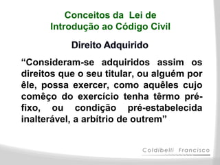 Conceitos da Lei de
      Introdução ao Código Civil


“Consideram-se adquiridos assim os
direitos que o seu titular, ou alguém por
êle, possa exercer, como aquêles cujo
comêço do exercício tenha têrmo pré-
fixo, ou condição pré-estabelecida
inalterável, a arbítrio de outrem”
 