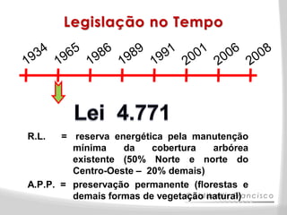 Legislação no Tempo




R.L.   = reserva energética pela manutenção
         mínima    da    cobertura   arbórea
         existente (50% Norte e norte do
         Centro-Oeste – 20% demais)
A.P.P. = preservação permanente (florestas e
         demais formas de vegetação natural)
 