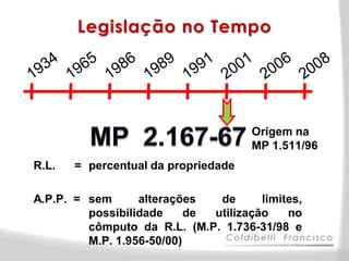 Legislação no Tempo




                                      Origem na
                                      MP 1.511/96
R.L.   = percentual da propriedade

A.P.P. = sem      alterações   de      limites,
         possibilidade     de utilização    no
         cômputo da R.L. (M.P. 1.736-31/98 e
         M.P. 1.956-50/00)
 