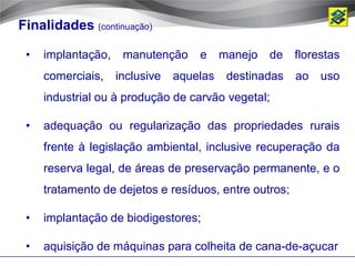 Finalidades (continuação)

 •   implantação,    manutenção     e     manejo   de   florestas
     comerciais,    inclusive   aquelas    destinadas   ao   uso
     industrial ou à produção de carvão vegetal;

 •   adequação ou regularização das propriedades rurais
     frente à legislação ambiental, inclusive recuperação da
     reserva legal, de áreas de preservação permanente, e o
     tratamento de dejetos e resíduos, entre outros;

 •   implantação de biodigestores;

 •   aquisição de máquinas para colheita de cana-de-açucar
 