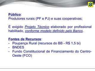 Público:
Produtores rurais (PF e PJ) e suas cooperativas;

É exigido Projeto Técnico elaborado por profissional
habilitado, conforme modelo definido pelo Banco.

Fontes de Recursos:
- Poupança Rural (recursos do BB - R$ 1,5 bi)
- BNDES
- Fundo Constitucional de Financiamento do Centro-
  Oeste (FCO)
 