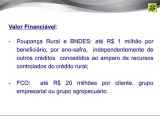 Valor Financiável:

-   Poupança Rural e BNDES: até R$ 1 milhão por
    beneficiário, por ano-safra, independentemente de
    outros créditos concedidos ao amparo de recursos
    controlados do crédito rural;

-   FCO:    até R$ 20 milhões por cliente, grupo
    empresarial ou grupo agropecuário.
 