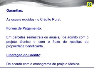 Garantias:

As usuais exigidas no Crédito Rural.

Forma de Pagamento:

Em parcelas semestrais ou anuais, de acordo com o
projeto técnico e com o fluxo de receitas da
propriedade beneficiada.

Liberação do Crédito:

De acordo com o cronograma do projeto técnico.
 