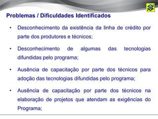 Problemas / Dificuldades Identificados

 •   Desconhecimento da existência da linha de crédito por
     parte dos produtores e técnicos;

 •   Desconhecimento      de     algumas   das   tecnologias
     difundidas pelo programa;

 •   Ausência de capacitação por parte dos técnicos para
     adoção das tecnologias difundidas pelo programa;

 •   Ausência de capacitação por parte dos técnicos na
     elaboração de projetos que atendam as exigências do
     Programa;
 