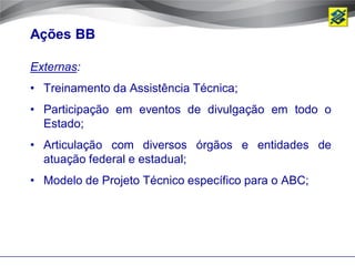 Ações BB

Externas:
• Treinamento da Assistência Técnica;
• Participação em eventos de divulgação em todo o
  Estado;
• Articulação com diversos órgãos e entidades de
  atuação federal e estadual;
• Modelo de Projeto Técnico específico para o ABC;
 