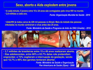 Sexo, aborto e Aids explodem entre jovens
 • A cada minuto, 5 jovens entre 10 e 24 anos são contagiados pelo vírus HIV no mundo.
 • 2,6 milhões a cada ano.
                                                   Fonte: Organização Mundial da Saúde - 2010

 • Aids/HIV já matou cerca de 220 mil pessoas no Brasil. Mais da metade das pessoas
 infectadas no mundo contraíram o vírus antes dos 25 anos.
                        Fonte: Ministério da Saúde e Programa de Aids da ONU (Unaids) - 2010




• 3,7 milhões de brasileiras entre 15 e 49 anos realizaram aborto.
• Das adolescentes, entre 60% e 83,7% delas não pretendiam
engravidar, e 73% cogitaram a interrupção da gestação, sendo
que 12,7% a 40% das garotas tentaram abortar.
                               Fonte: Ministério da Saúde e Organização
                                  Pan Americana de Saúde (Opas) - 2008
 