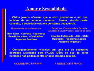 Amor e Sexualidade
 • Vários jovens afirmam que o sexo prematuro é um dos
 indícios de um mundo moderno.         Porém, através deste
 conceito, a sociedade está em constante decadência.
   Modernidade, associa-se com;        Sexo Livre, Promiscuidade Sexual e
                                   Atividade Sexual Precoce, associa-se com;
Bem-Estar - Conforto - Segurança
 Benefícios - Novo - Confortável     Gravidez Indesejada - Aids - DSTs
       Aspectos Positivos             Malefícios - Problemas sociais
                                           Aspectos Negativos


 • Consequentemente, vivemos em uma era de excessiva
 liberdade justificada pela FALSA IDÉIA de que os seres
 humanos não podem controlar seus desejos sexuais.

     A CARNE NÃO É FRACA!               A MENTE QUE É FRACA!
 