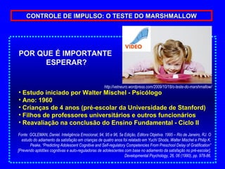 CONTROLE DE IMPULSO: O TESTE DO MARSHMALLOW




POR QUE É IMPORTANTE
      ESPERAR?


                                                    http://vetneuro.wordpress.com/2009/10/18/o-teste-do-marshmallow/
• Estudo iniciado por Walter Mischel - Psicólogo
• Ano: 1960
• Crianças de 4 anos (pré-escolar da Universidade de Stanford)
• Filhos de professores universitários e outros funcionários
• Reavaliação na conclusão do Ensino Fundamental - Ciclo II
Fonte: GOLEMAN, Daniel. Inteligência Emocional; 94, 95 e 96, 5a Edição, Editora Objetiva. 1995 – Rio de Janeiro, RJ. O
  estudo do adiamento da satisfação em crianças de quatro anos foi relatado em Yuchi Shoda, Walter Mischel e Philip K.
       Peake, “Predicting Adolescent Cognitive and Self-regulatory Competencies From Preschool Delay of Gratification”
[Prevendo aptidões cognitivas e auto-reguladoras de adolescentes com base no adiamento da satisfação no pré-escolar],
                                                                  Developmental Psychology, 26, 06 (1990), pp. 978-86.
 