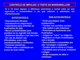 CONTROLE DE IMPULSO: O TESTE DO MARSHMALLOW
12 à 14 anos depois, a diferença emocional e social entre os que
agarraram o marshmallow e os que adiaram a satisfação era
impressionante:
       AUTOCONTROLE                            SEM AUTOCONTROLE
• Pessoalmente eficazes;                • Perfil psicológico mais
• Autoassertivos (segurança);           problemático;
• Capacitados para enfrentar as         • Tímidos nos contatos sociais;
frustrações da vida;                    • Não cedem e são indecisos;
• Menos probabilidades para             • Perturbam-se facilmente com
paralizar-se ou regredir sob tensão;    frustrações;
• Aceitavam desafios e iam até o fim;   • Julgam-se “ruins” ou indignos;
• Em vez de desistir nas                • Regridem ou ficam imobilizados
dificuldades, eram mais                 com a tensão;
autodependentes e confiantes;           • Desconfiados e ressentidos por
• Tomavam iniciativas;                  não “conseguir o bastante”;
• Podiam adiar a satisfação em          • Tendem para o ciúme e a inveja;
busca de suas metas.                    • Facilidade para provocar irritações
                                        e brigas;
                                        • Ainda incapazes de adiar a
                                        satisfação.
 