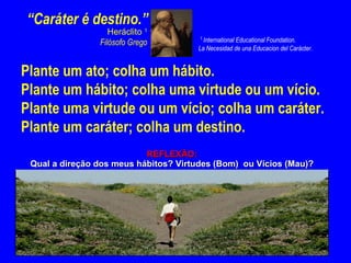 “Caráter é destino.”
                   Heráclito 1
                                       1
                Filósofo Grego          International Educational Foundation.
                                      La Necesidad de una Educacion del Carácter.


Plante um ato; colha um hábito.
Plante um hábito; colha uma virtude ou um vício.
Plante uma virtude ou um vício; colha um caráter.
Plante um caráter; colha um destino.
                           REFLEXÃO:
 Qual a direção dos meus hábitos? Virtudes (Bom) ou Vícios (Mau)?
 