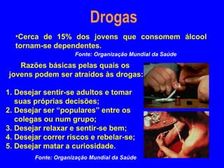Drogas
  •Cerca de 15% dos jovens que consomem álcool
  tornam-se dependentes.
                     Fonte: Organização Mundial da Saúde

   Razões básicas pelas quais os
jovens podem ser atraídos às drogas:

1. Desejar sentir-se adultos e tomar
   suas próprias decisões;
2. Desejar ser “populares” entre os
   colegas ou num grupo;
3. Desejar relaxar e sentir-se bem;
4. Desejar correr riscos e rebelar-se;
5. Desejar matar a curiosidade.
        Fonte: Organização Mundial da Saúde
 
