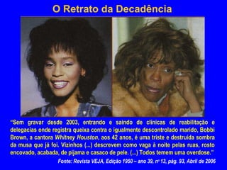 O Retrato da Decadência




“Sem gravar desde 2003, entrando e saindo de clínicas de reabilitação e
delegacias onde registra queixa contra o igualmente descontrolado marido, Bobbi
Brown, a cantora Whitney Houston, aos 42 anos, é uma triste e destruída sombra
da musa que já foi. Vizinhos (...) descrevem como vaga à noite pelas ruas, rosto
encovado, acabada, de pijama e casaco de pele. (...) Todos temem uma overdose.”
                  Fonte: Revista VEJA, Edição 1950 – ano 39, no 13, pág. 93, Abril de 2006
 