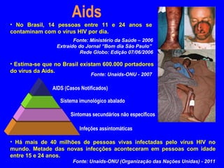 Aids
• No Brasil, 14 pessoas entre 11 e 24 anos se
contaminam com o vírus HIV por dia.
                       Fonte: Ministério da Saúde – 2006
                Extraído do Jornal “Bom dia São Paulo”
                          Rede Globo: Edição 07/06/2006

• Estima-se que no Brasil existam 600.000 portadores
do vírus da Aids.
                               Fonte: Unaids-ONU - 2007

               AIDS (Casos Notificados)

                  Sistema imunológico abalado

                      Sintomas secundários não específicos

                          Infeções assintomáticas

• Há mais de 40 milhões de pessoas vivas infectadas pelo vírus HIV no
mundo. Metade das novas infecções aconteceram em pessoas com idade
entre 15 e 24 anos.
                       Fonte: Unaids-ONU (Organização das Nações Unidas) - 2011
 