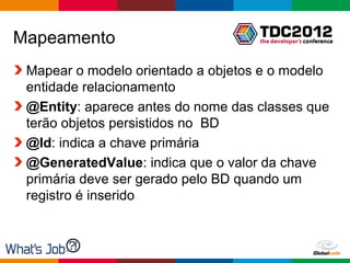 Mapeamento
 Mapear o modelo orientado a objetos e o modelo
 entidade relacionamento
 @Entity: aparece antes do nome das classes que
 terão objetos persistidos no BD
 @Id: indica a chave primária
 @GeneratedValue: indica que o valor da chave
 primária deve ser gerado pelo BD quando um
 registro é inserido



                                    Globalcode – Open4education
 