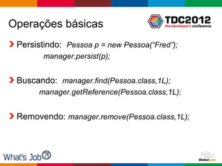Operações básicas
 Persistindo: Pessoa p = new Pessoa(“Fred”);
        manager.persist(p);


 Buscando: manager.find(Pessoa.class,1L);
      manager.getReference(Pessoa.class,1L);


 Removendo: manager.remove(Pessoa.class,1L);




                                        Globalcode – Open4education
 