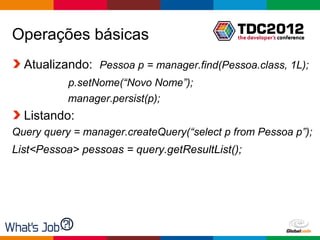 Operações básicas
  Atualizando: Pessoa p = manager.find(Pessoa.class, 1L);
           p.setNome(“Novo Nome”);
           manager.persist(p);
  Listando:
Query query = manager.createQuery(“select p from Pessoa p”);
List<Pessoa> pessoas = query.getResultList();




                                             Globalcode – Open4education
 