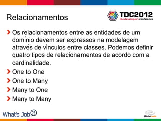 Relacionamentos
 Os relacionamentos entre as entidades de um
 domínio devem ser expressos na modelagem
 através de vínculos entre classes. Podemos definir
 quatro tipos de relacionamentos de acordo com a
 cardinalidade.
 One to One
 One to Many
 Many to One
 Many to Many

                                        Globalcode – Open4education
 