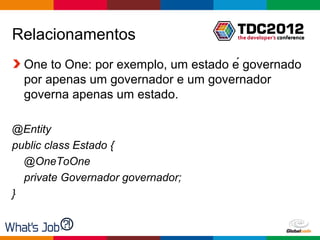 Relacionamentos
  One to One: por exemplo, um estado é governado
  por apenas um governador e um governador
  governa apenas um estado.

@Entity
public class Estado {
  @OneToOne
  private Governador governador;
}


                                      Globalcode – Open4education
 