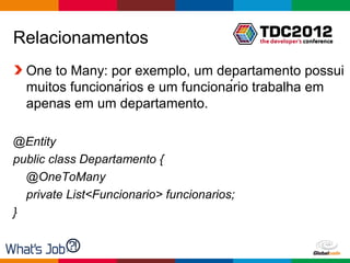 Relacionamentos
  One to Many: por exemplo, um departamento possui
  muitos funcionários e um funcionário trabalha em
  apenas em um departamento.

@Entity
public class Departamento {
  @OneToMany
  private List<Funcionario> funcionarios;
}


                                            Globalcode – Open4education
 