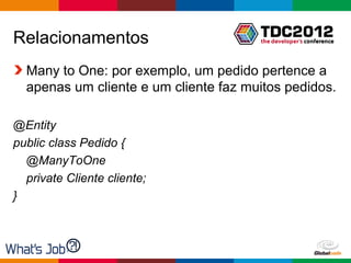 Relacionamentos
  Many to One: por exemplo, um pedido pertence a
  apenas um cliente e um cliente faz muitos pedidos.

@Entity
public class Pedido {
  @ManyToOne
  private Cliente cliente;
}



                                       Globalcode – Open4education
 