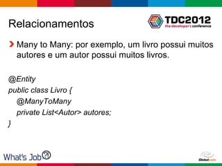 Relacionamentos
  Many to Many: por exemplo, um livro possui muitos
  autores e um autor possui muitos livros.

@Entity
public class Livro {
  @ManyToMany
  private List<Autor> autores;
}



                                      Globalcode – Open4education
 